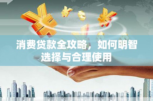 咸安消费贷款全攻略，如何明智选择与合理使用