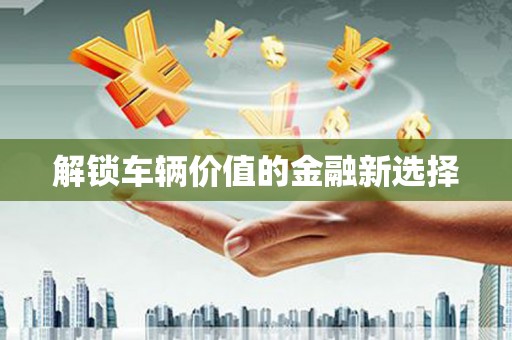 咸安解锁车辆价值的金融新选择