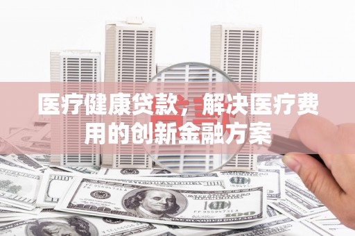 咸安医疗健康贷款，解决医疗费用的创新金融方案