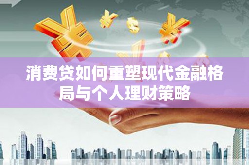 咸安消费贷如何重塑现代金融格局与个人理财策略