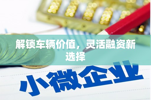 咸安解锁车辆价值，灵活融资新选择